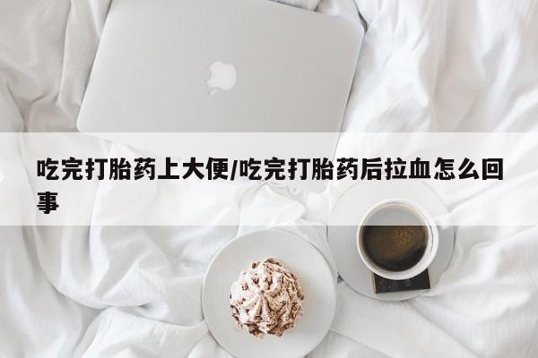 意外怀孕不想要打胎药微信购买吃完打胎药上大便/吃完打胎药后拉血怎么回事