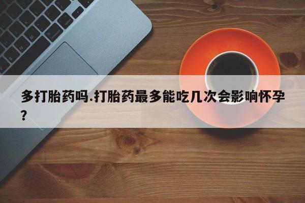 意外怀孕不想要打胎药微信购买多打胎药吗.打胎药最多能吃几次会影响怀孕？