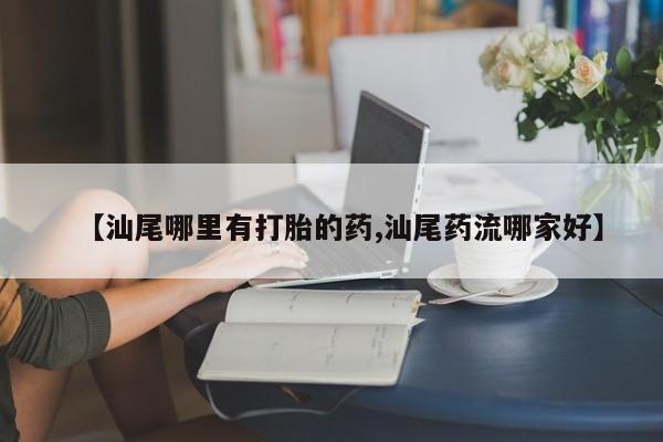 意外怀孕不想要打胎药微信购买【汕尾哪里有打胎的药,汕尾药流哪家好】