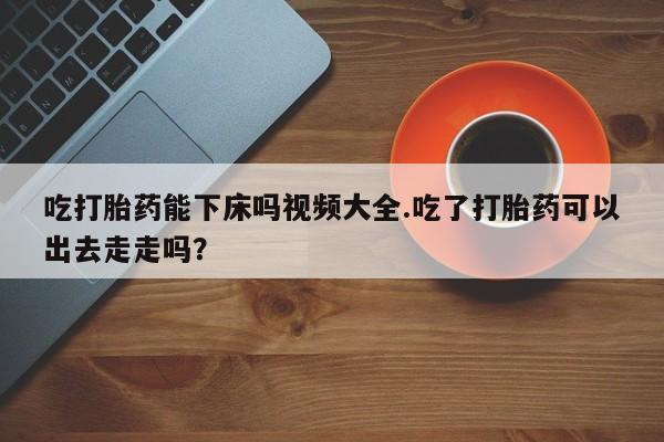 意外怀孕不想要打胎药微信购买吃打胎药能下床吗视频大全.吃了打胎药可以出去走走吗？