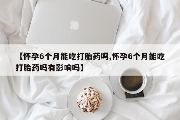 意外怀孕不想要打胎药微信购买【怀孕6个月能吃打胎药吗,怀孕6个月能吃打胎药吗有影响吗】
