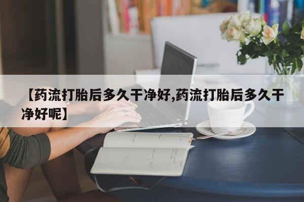 意外怀孕不想要打胎药微信购买【药流打胎后多久干净好,药流打胎后多久干净好呢】