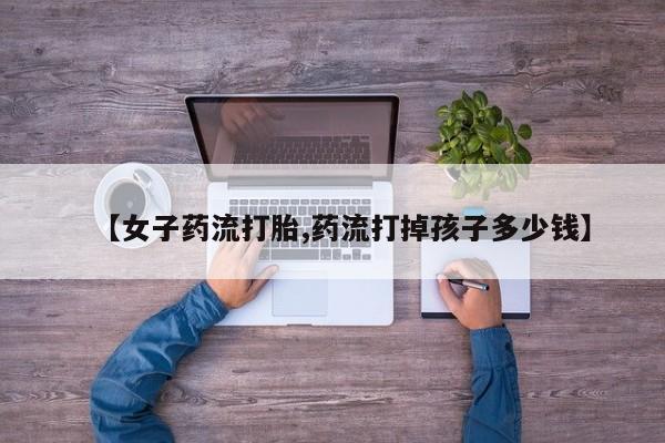 意外怀孕不想要打胎药微信购买【女子药流打胎,药流打掉孩子多少钱】