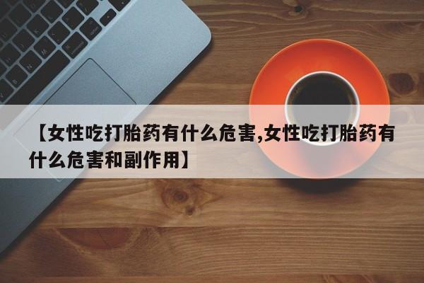 意外怀孕不想要打胎药微信购买【女性吃打胎药有什么危害,女性吃打胎药有什么危害和副作用】