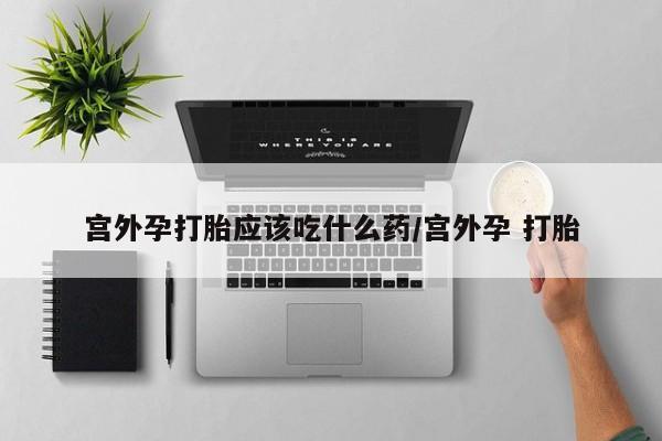 意外怀孕不想要打胎药微信购买宫外孕打胎应该吃什么药/宫外孕 打胎