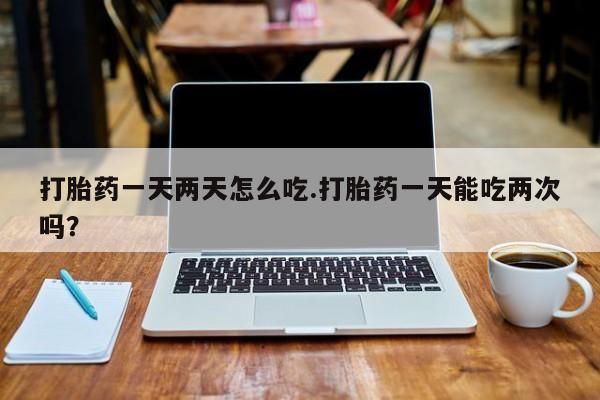 意外怀孕不想要打胎药微信购买打胎药一天两天怎么吃.打胎药一天能吃两次吗？