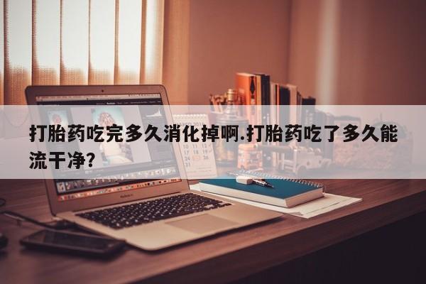 意外怀孕不想要打胎药微信购买打胎药吃完多久消化掉啊.打胎药吃了多久能流干净?