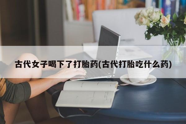 意外怀孕不想要打胎药微信购买古代女子喝下了打胎药(古代打胎吃什么药)