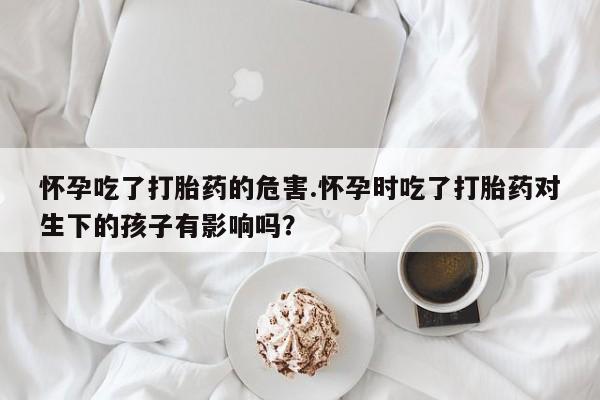 意外怀孕不想要打胎药微信购买怀孕吃了打胎药的危害.怀孕时吃了打胎药对生下的孩子有影响吗？
