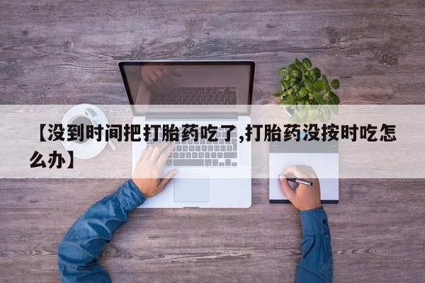 意外怀孕不想要打胎药微信购买【没到时间把打胎药吃了,打胎药没按时吃怎么办】