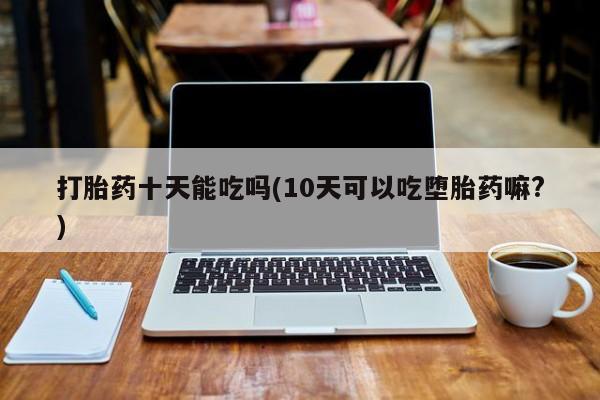 意外怀孕不想要打胎药微信购买打胎药十天能吃吗(10天可以吃堕胎药嘛?)