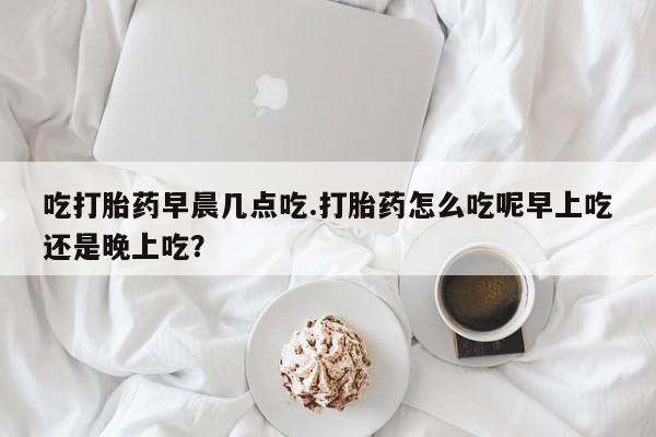 意外怀孕不想要打胎药微信购买吃打胎药早晨几点吃.打胎药怎么吃呢早上吃还是晚上吃？