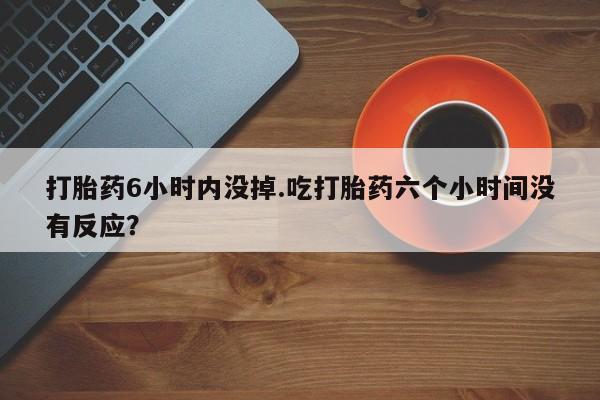 意外怀孕不想要打胎药微信购买打胎药6小时内没掉.吃打胎药六个小时间没有反应？