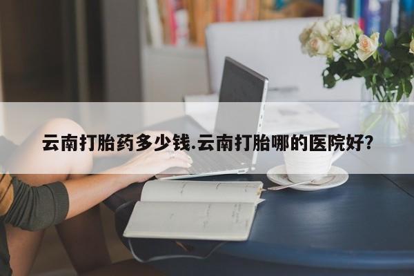 意外怀孕不想要打胎药微信购买云南打胎药多少钱.云南打胎哪的医院好？