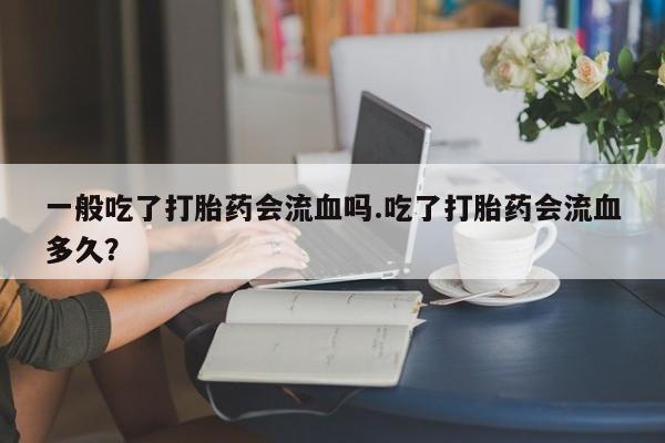 意外怀孕不想要打胎药微信购买一般吃了打胎药会流血吗.吃了打胎药会流血多久？