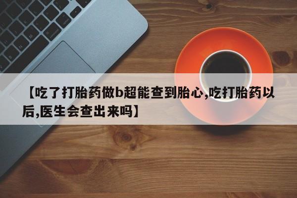 意外怀孕不想要打胎药微信购买【吃了打胎药做b超能查到胎心,吃打胎药以后,医生会查出来吗】