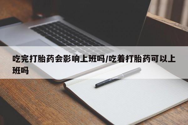 意外怀孕不想要打胎药微信购买吃完打胎药会影响上班吗/吃着打胎药可以上班吗