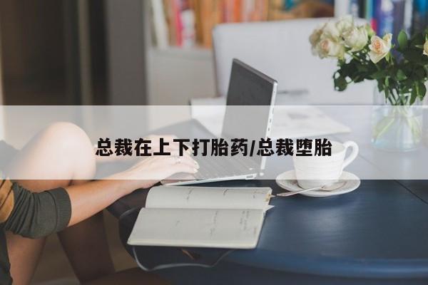 意外怀孕不想要打胎药微信购买总裁在上下打胎药/总裁堕胎
