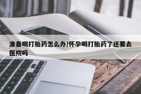 意外怀孕不想要打胎药微信购买准备喝打胎药怎么办/怀孕喝打胎药了还要去医院吗