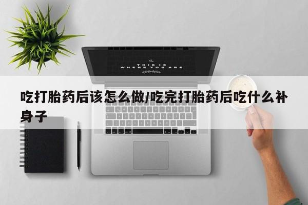 意外怀孕不想要打胎药微信购买吃打胎药后该怎么做/吃完打胎药后吃什么补身子