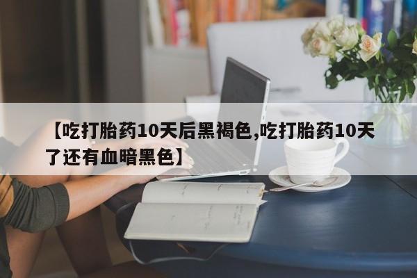 意外怀孕不想要打胎药微信购买【吃打胎药10天后黑褐色,吃打胎药10天了还有血暗黑色】