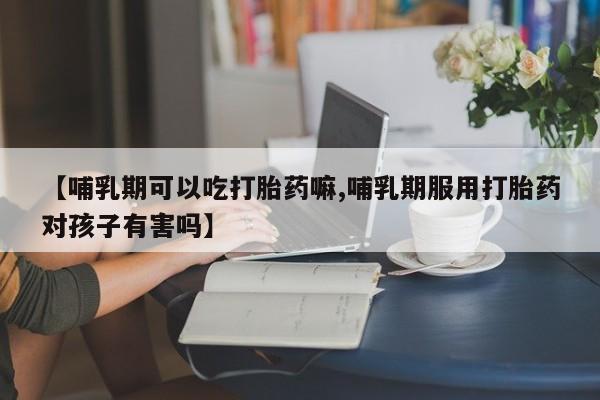 意外怀孕不想要打胎药微信购买【哺乳期可以吃打胎药嘛,哺乳期服用打胎药对孩子有害吗】