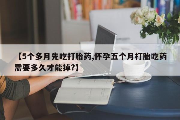 意外怀孕不想要打胎药微信购买【5个多月先吃打胎药,怀孕五个月打胎吃药需要多久才能掉?】