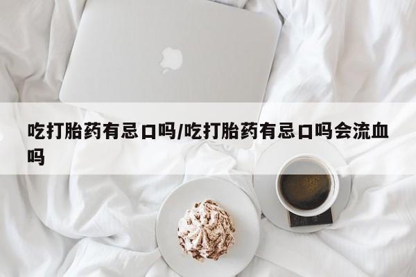 意外怀孕不想要打胎药微信购买吃打胎药有忌口吗/吃打胎药有忌口吗会流血吗
