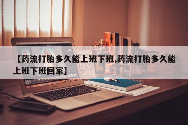 意外怀孕不想要打胎药微信购买【药流打胎多久能上班下班,药流打胎多久能上班下班回家】