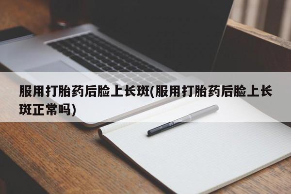 意外怀孕不想要打胎药微信购买服用打胎药后脸上长斑(服用打胎药后脸上长斑正常吗)