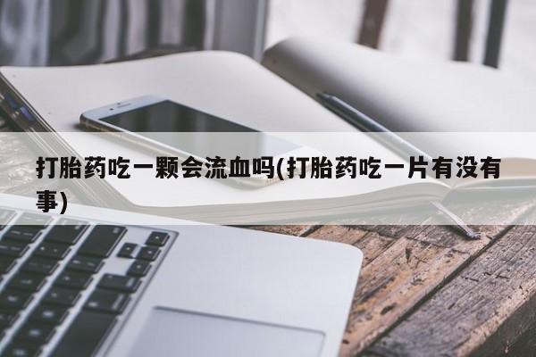 意外怀孕不想要打胎药微信购买打胎药吃一颗会流血吗(打胎药吃一片有没有事)