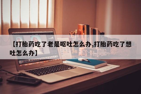 意外怀孕不想要打胎药微信购买【打胎药吃了老是呕吐怎么办,打胎药吃了想吐怎么办】