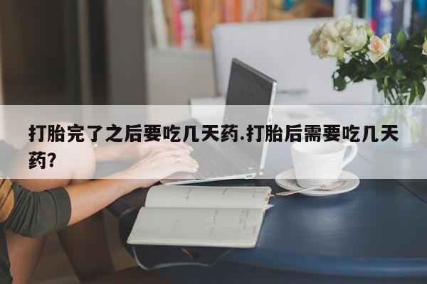 意外怀孕不想要打胎药微信购买打胎完了之后要吃几天药.打胎后需要吃几天药？