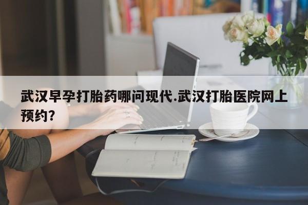 意外怀孕不想要打胎药微信购买武汉早孕打胎药哪问现代.武汉打胎医院网上预约？