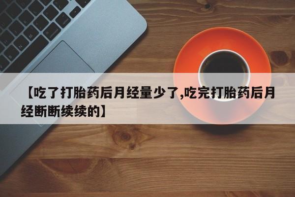意外怀孕不想要打胎药微信购买【吃了打胎药后月经量少了,吃完打胎药后月经断断续续的】