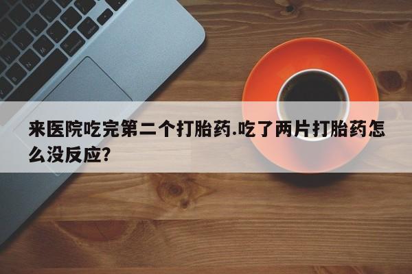意外怀孕不想要打胎药微信购买来医院吃完第二个打胎药.吃了两片打胎药怎么没反应?