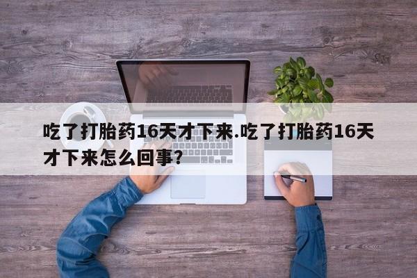意外怀孕不想要打胎药微信购买吃了打胎药16天才下来.吃了打胎药16天才下来怎么回事？