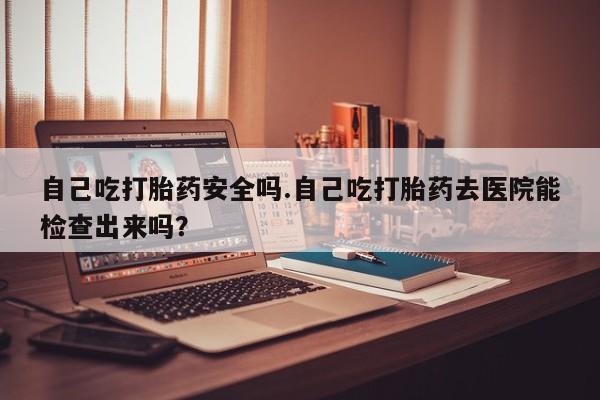 意外怀孕不想要打胎药微信购买自己吃打胎药安全吗.自己吃打胎药去医院能检查出来吗？