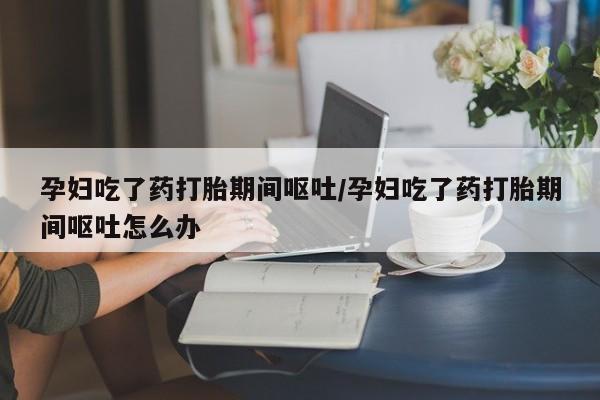 意外怀孕不想要打胎药微信购买孕妇吃了药打胎期间呕吐/孕妇吃了药打胎期间呕吐怎么办