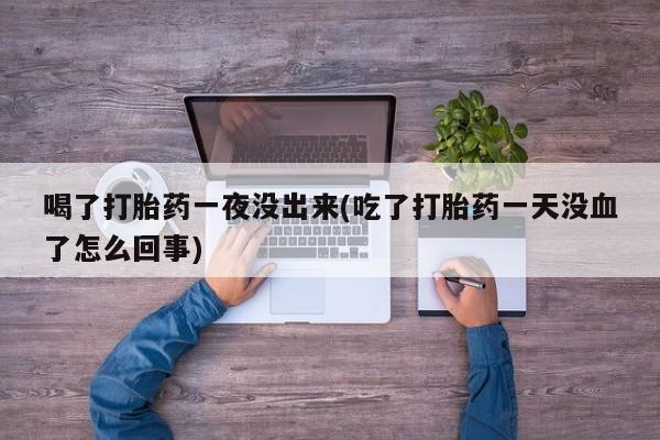 意外怀孕不想要打胎药微信购买喝了打胎药一夜没出来(吃了打胎药一天没血了怎么回事)