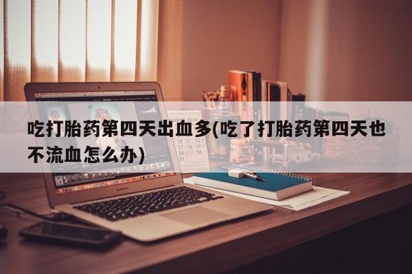 意外怀孕不想要打胎药微信购买吃打胎药第四天出血多(吃了打胎药第四天也不流血怎么办)
