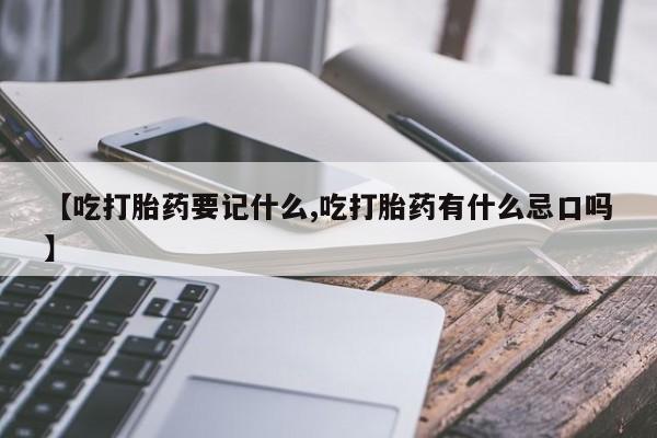 意外怀孕不想要打胎药微信购买【吃打胎药要记什么,吃打胎药有什么忌口吗】