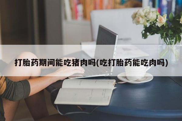 意外怀孕不想要打胎药微信购买打胎药期间能吃猪肉吗(吃打胎药能吃肉吗)