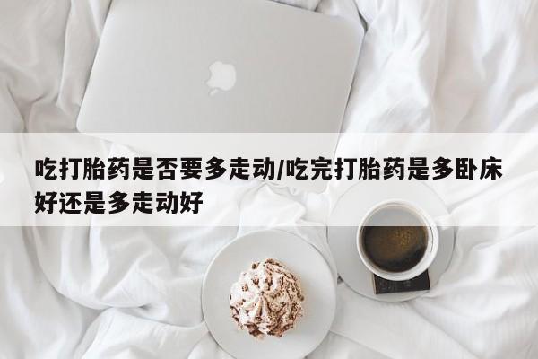 意外怀孕不想要打胎药微信购买吃打胎药是否要多走动/吃完打胎药是多卧床好还是多走动好