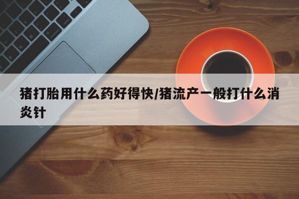 意外怀孕不想要打胎药微信购买猪打胎用什么药好得快/猪流产一般打什么消炎针
