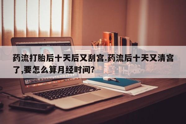 意外怀孕不想要打胎药微信购买药流打胎后十天后又刮宫.药流后十天又清宫了,要怎么算月经时间?