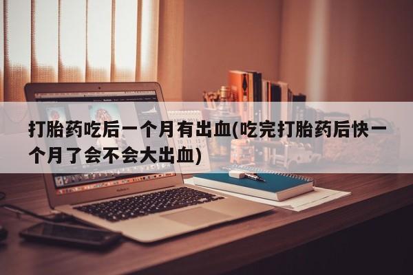 意外怀孕不想要打胎药微信购买打胎药吃后一个月有出血(吃完打胎药后快一个月了会不会大出血)