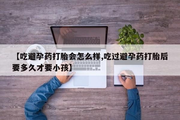 意外怀孕不想要打胎药微信购买【吃避孕药打胎会怎么样,吃过避孕药打胎后要多久才要小孩】