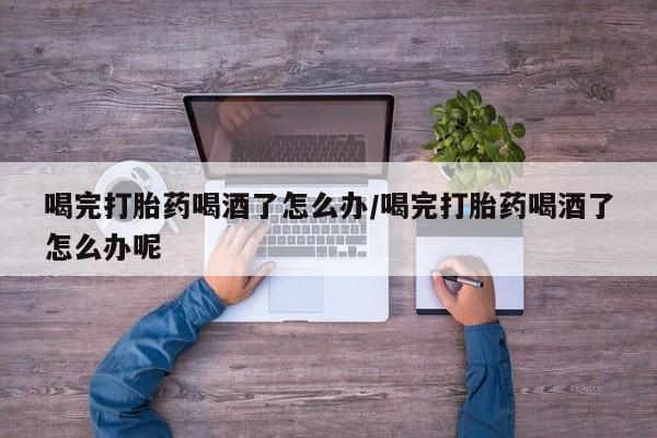 意外怀孕不想要打胎药微信购买喝完打胎药喝酒了怎么办/喝完打胎药喝酒了怎么办呢