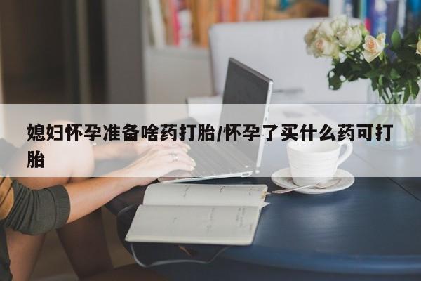 意外怀孕不想要打胎药微信购买媳妇怀孕准备啥药打胎/怀孕了买什么药可打胎